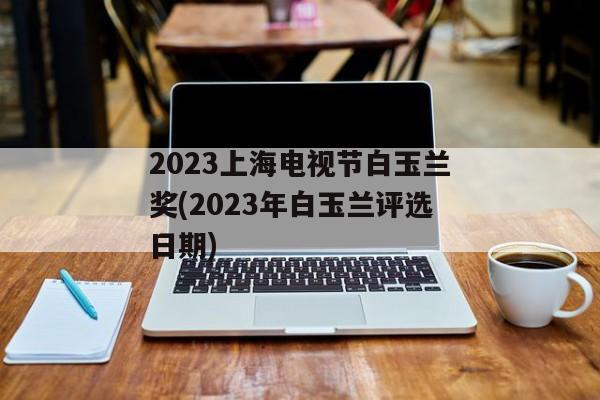 2023上海电视节白玉兰奖(2023年白玉兰评选日期)